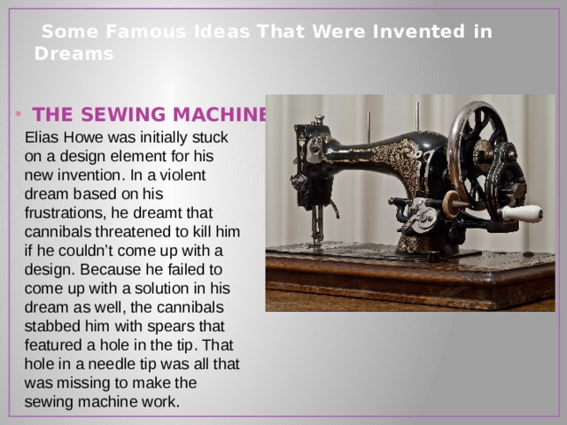  Some Famous Ideas That Were Invented in Dreams   THE SEWING MACHINE Elias Howe was initially stuck on a design element for his new invention. In a violent dream based on his frustrations, he dreamt that cannibals threatened to kill him if he couldn’t come up with a design. Because he failed to come up with a solution in his dream as well, the cannibals stabbed him with spears that featured a hole in the tip. That hole in a needle tip was all that was missing to make the sewing machine work. 
