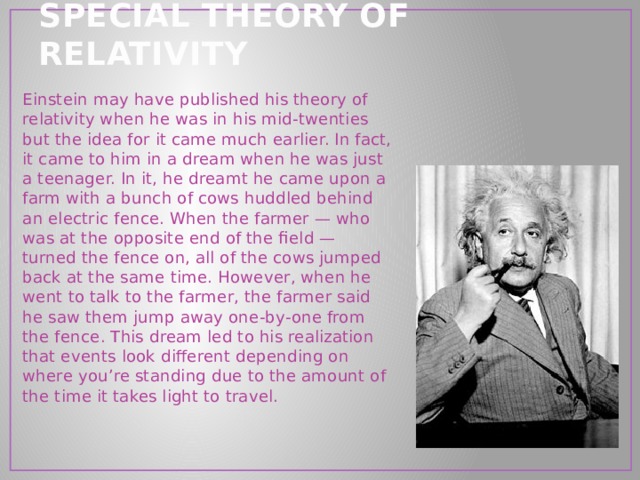 SPECIAL THEORY OF RELATIVITY Einstein may have published his theory of relativity when he was in his mid-twenties but the idea for it came much earlier. In fact, it came to him in a dream when he was just a teenager. In it, he dreamt he came upon a farm with a bunch of cows huddled behind an electric fence. When the farmer — who was at the opposite end of the field — turned the fence on, all of the cows jumped back at the same time. However, when he went to talk to the farmer, the farmer said he saw them jump away one-by-one from the fence. This dream led to his realization that events look different depending on where you’re standing due to the amount of the time it takes light to travel. 