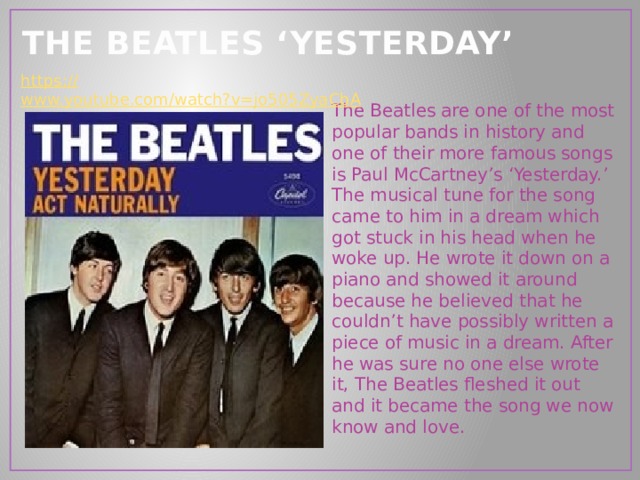 THE BEATLES ‘YESTERDAY’ https:// www.youtube.com/watch?v=jo505ZyaCbA The Beatles are one of the most popular bands in history and one of their more famous songs is Paul McCartney’s ‘Yesterday.’ The musical tune for the song came to him in a dream which got stuck in his head when he woke up. He wrote it down on a piano and showed it around because he believed that he couldn’t have possibly written a piece of music in a dream. After he was sure no one else wrote it, The Beatles fleshed it out and it became the song we now know and love. 