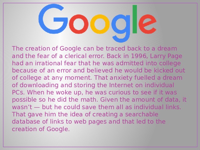 The creation of Google can be traced back to a dream and the fear of a clerical error. Back in 1996, Larry Page had an irrational fear that he was admitted into college because of an error and believed he would be kicked out of college at any moment. That anxiety fuelled a dream of downloading and storing the Internet on individual PCs. When he woke up, he was curious to see if it was possible so he did the math. Given the amount of data, it wasn’t — but he could save them all as individual links. That gave him the idea of creating a searchable database of links to web pages and that led to the creation of Google. 
