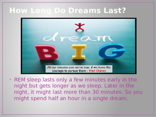 How Long Do Dreams Last?   REM sleep lasts only a few minutes early in the night but gets longer as we sleep. Later in the night, it might last more than 30 minutes. So you might spend half an hour in a single dream. 