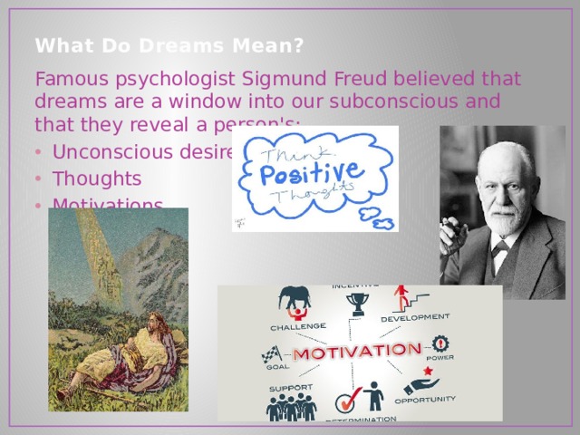 What Do Dreams Mean?   Famous psychologist Sigmund Freud believed that dreams are a window into our subconscious and that they reveal a person's: Unconscious desires Thoughts Motivations 