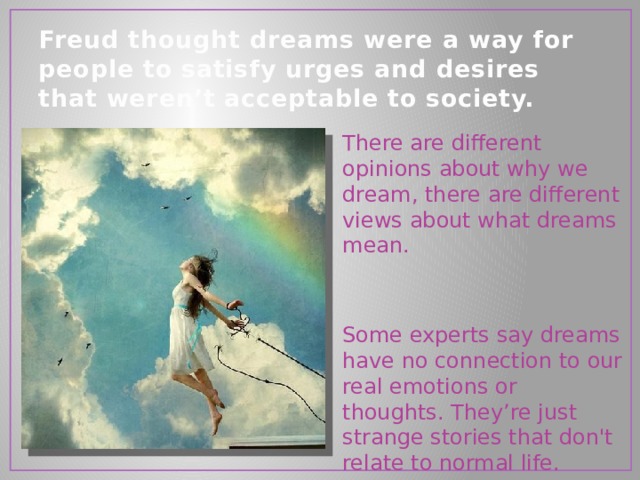 Freud thought dreams were a way for people to satisfy urges and desires that weren’t acceptable to society.   There are different opinions about why we dream, there are different views about what dreams mean. Some experts say dreams have no connection to our real emotions or thoughts. They’re just strange stories that don't relate to normal life. 