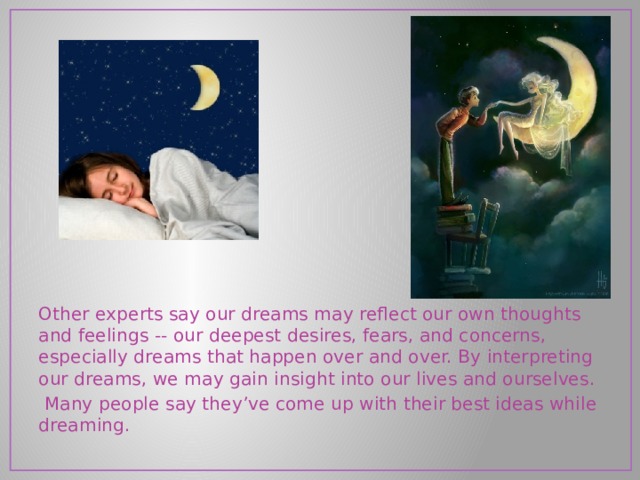 Other experts say our dreams may reflect our own thoughts and feelings -- our deepest desires, fears, and concerns, especially dreams that happen over and over. By interpreting our dreams, we may gain insight into our lives and ourselves.  Many people say they’ve come up with their best ideas while dreaming. 
