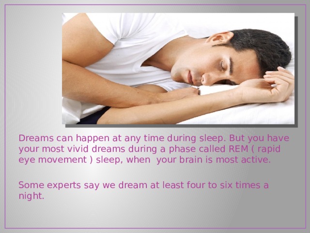 Dreams can happen at any time during sleep. But you have your most vivid dreams during a phase called REM ( rapid eye movement ) sleep, when  your brain is most active. Some experts say we dream at least four to six times a night. 