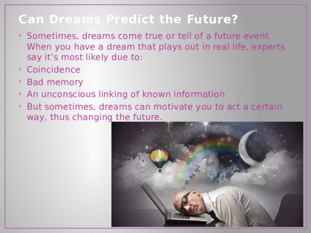 Can Dreams Predict the Future?   Sometimes, dreams come true or tell of a future event. When you have a dream that plays out in real life, experts say it’s most likely due to: Coincidence Bad memory An unconscious linking of known information But sometimes, dreams can motivate you to act a certain way, thus changing the future. 