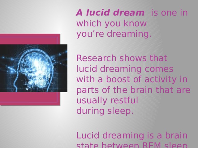 A lucid dream is one in which you know you’re dreaming. Research shows that lucid dreaming comes with a boost of activity in parts of the brain that are usually restful during sleep. Lucid dreaming is a brain state between REM sleep and being awake. 