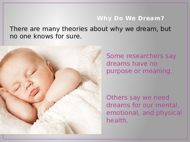    Why Do We Dream?   There are many theories about why we dream, but no one knows for sure. Some researchers say dreams have no purpose or meaning. Others say we need dreams for our mental, emotional, and physical health. 