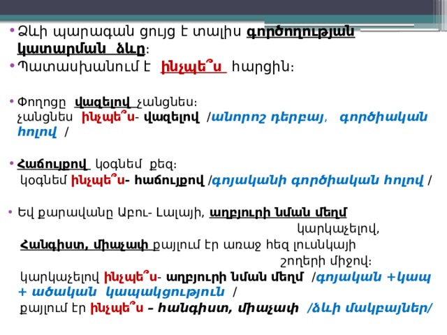 Ձևի պարագան ցույց է տալիս գործողության կատարման ձևը ։ Պատասխանում է  ինչպե՞ս  հարցին։ Փողոցը վազելով  չանցնես։  չանցնես ինչպե՞ս - վազելով / անորոշ դերբայ , գործիական հոլով  / Հաճույքով կօգնեմ քեզ։  կօգնեմ ինչպե՞ս - հաճույքով / գոյականի  գործիական հոլով / Եվ քարավանը Աբու- Լալայի, աղբյուրի նման մեղմ   կարկաչելով,   Հանգիստ, միաչափ քայլում էր առաջ հեզ լուսնկայի  շողերի միջով։  կարկաչելով ինչպե՞ս - աղբյուրի նման մեղմ / գոյական +կապ + ածական կապակցություն  /  քայլում էր ինչպե՞ս  – հանգիստ, միաչափ /ձևի մակբայներ/  