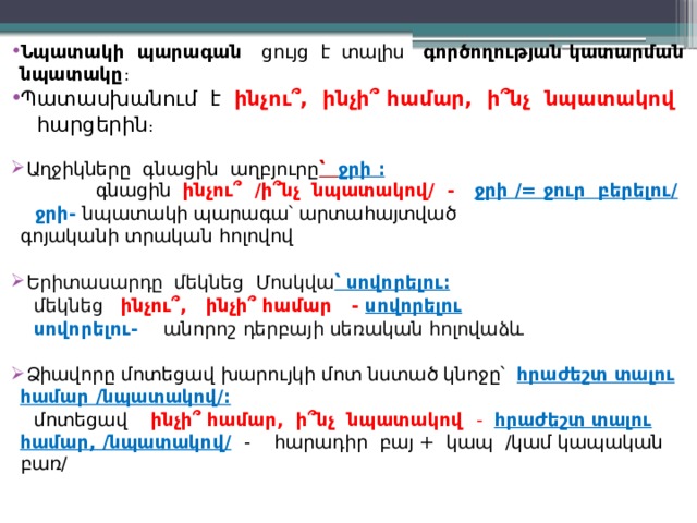 Նպատակի պարագան ցույց է տալիս գործողության կատարման նպատակը : Պատասխանում է ինչու՞, ինչի՞ համար, ի՞նչ նպատակով  հարցերին ։  Աղջիկները գնացին աղբյուրը ՝ ջրի ։  գնացին ինչու՞ /ի՞նչ նպատակով/ - ջրի /= ջուր բերելու/   ջրի- նպատակի պարագա՝ արտահայտված գոյականի տրական հոլովով  Երիտասարդը մեկնեց Մոսկվա ՝ սովորելու։  մեկնեց ինչու՞, ինչի՞ համար -  սովորելու  սովորելու- անորոշ դերբայի սեռական հոլովաձև   Ձիավորը մոտեցավ խարույկի մոտ նստած կնոջը՝ հրաժեշտ տալու համար /նպատակով/։  մոտեցավ ինչի՞ համար, ի՞նչ նպատակով - հրաժեշտ տալու համար, /նպատակով/  - հարադիր բայ + կապ /կամ կապական բառ/ 