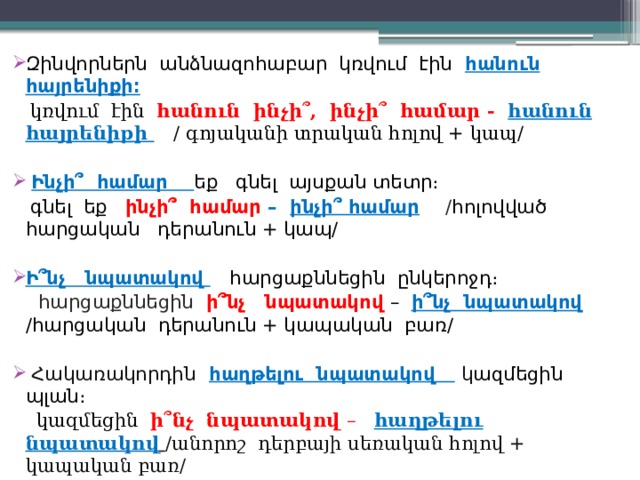 Զինվորներն անձնազոհաբար կռվում էին հանուն հայրենիքի։  կռվում էին հանուն ինչի՞, ինչի՞ համար - հանուն  հայրենիքի  / գոյականի տրական հոլով + կապ/  Ինչի՞ համար եք գնել այսքան տետր։  գնել եք ինչի՞ համար – ինչի՞ համար  / հոլովված հարցական դերանուն + կապ/ Ի՞նչ նպատակով  հարցաքննեցին ընկերոջդ։  հարցաքննեցին ի՞նչ նպատակով – ի՞նչ նպատակով /հարցական դերանուն + կապական բառ/  Հակառակորդին  հաղթելու նպատակով  կ ազմեցին պլան։  կազմեցին ի՞նչ նպատակով – հաղթելու նպատակով  /անորոշ դերբայի սեռական հոլով + կապական բառ/ 