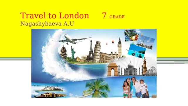  Travel to London 7 GRADE  Nagashybaeva A.U   