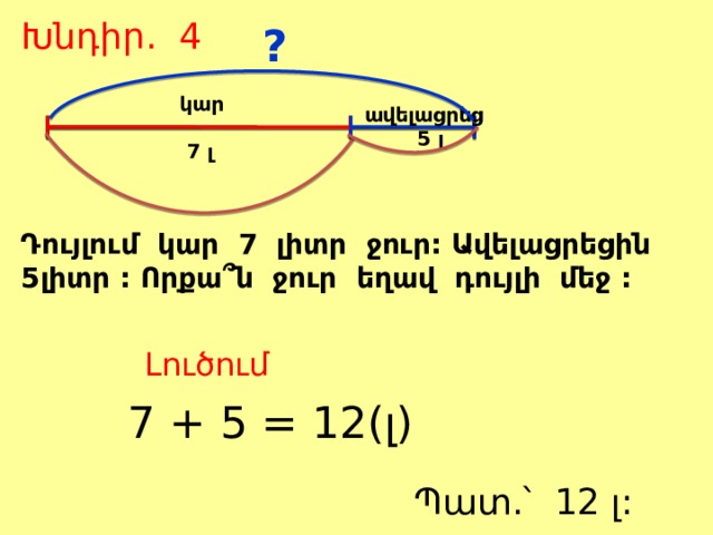 Խնդիր. 4 ?  կար   7 լ  ավելացրեց  5 լ Դույլում կար 7 լիտր ջուր: Ավելացրեցին 5լիտր : Որքա՞ն ջուր եղավ դույլի մեջ : Լուծում 7 + 5 = 12(լ) Պատ.՝ 12 լ: 