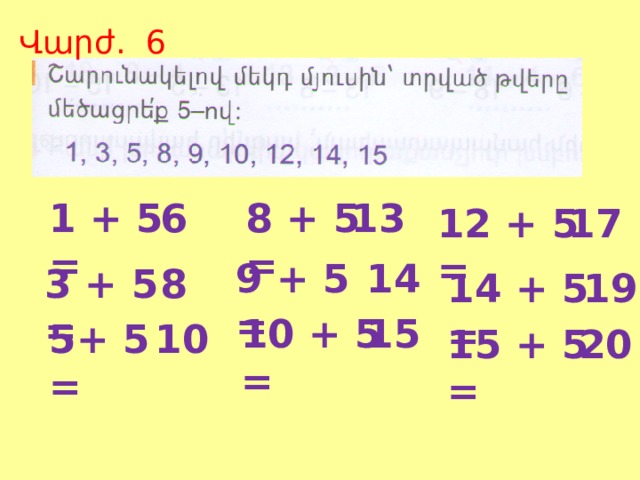Վարժ. 6 13 1 + 5 = 6 8 + 5 = 17 12 + 5 = 14 9 + 5 = 8 3 + 5 = 14 + 5 = 19 10 + 5 = 15 10 5+ 5 = 15 + 5 = 20 