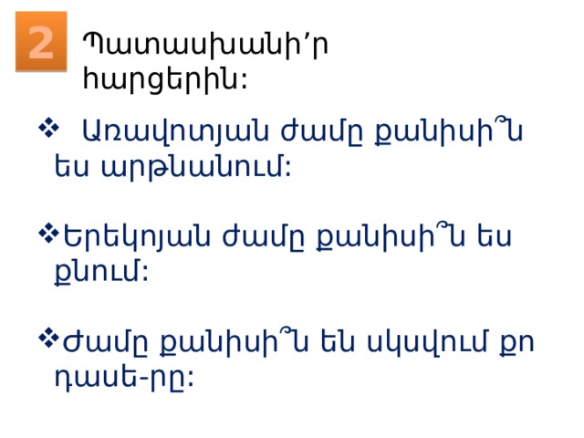 2 Պատասխանի’ր հարցերին:  Առավոտյան ժամը քանիսի՞ն ես արթնանում: Երեկոյան ժամը քանիսի՞ն ես քնում: Ժամը քանիսի՞ն են սկսվում քո դասե-րը: 