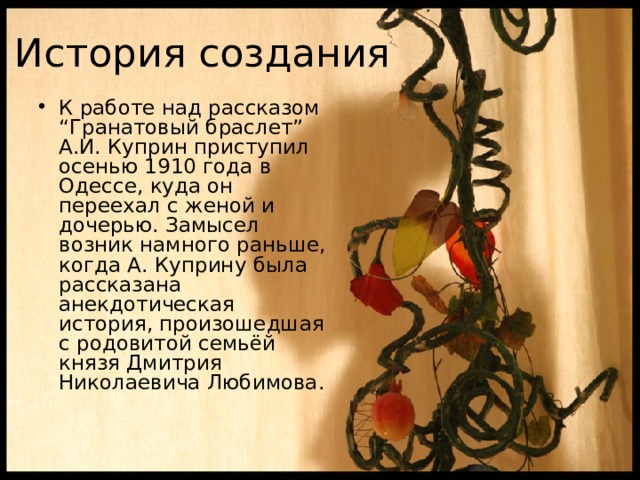 История создания К работе над рассказом “Гранатовый браслет” А.И. Куприн приступил осенью 1910 года в Одессе, куда он переехал с женой и дочерью. Замысел возник намного раньше, когда А. Куприну была рассказана анекдотическая история, произошедшая с родовитой семьёй князя Дмитрия Николаевича Любимова. 