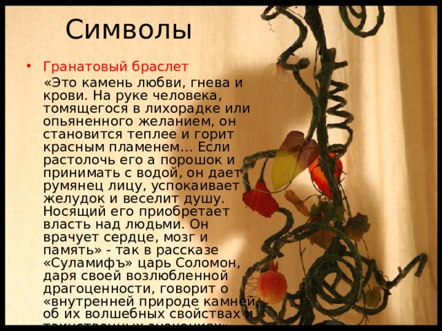 Символы Гранатовый браслет  «Это камень любви, гнева и крови. На руке человека, томящегося в лихорадке или опьяненного желанием, он становится теплее и горит красным пламенем… Если растолочь его а порошок и принимать с водой, он дает румянец лицу, успокаивает желудок и веселит душу. Носящий его приобретает власть над людьми. Он врачует сердце, мозг и память» - так в рассказе «Суламифъ» царь Соломон, даря своей возлюбленной драгоценности, говорит о «внутренней природе камней, об их волшебных свойствах и таинственных значениях». 