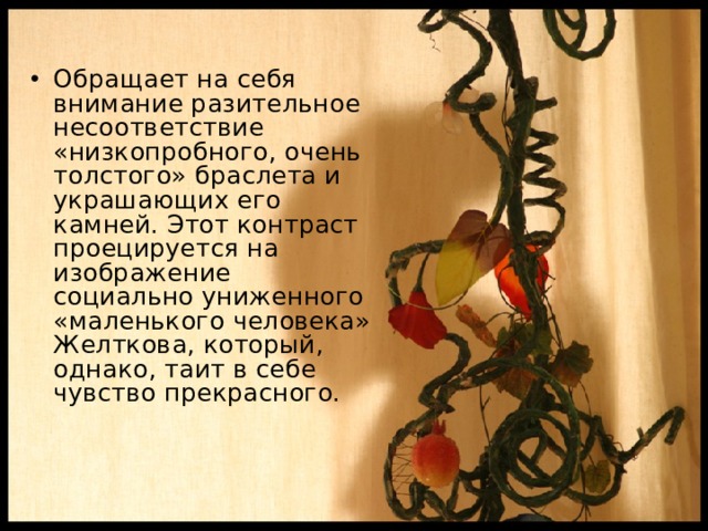 Обращает на себя внимание разительное несоответствие «низкопробного, очень толстого» браслета и украшающих его камней. Этот контраст проецируется на изображение социально униженного «маленького человека» Желткова, который, однако, таит в себе чувство прекрасного. 