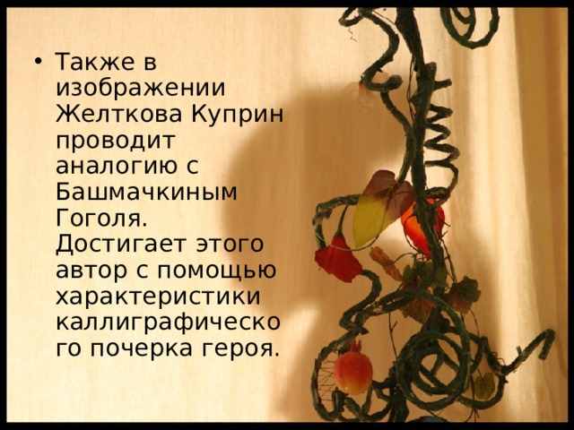 Также в изображении Желткова Куприн проводит аналогию с Башмачкиным Гоголя. Достигает этого автор с помощью характеристики каллиграфического почерка героя. 