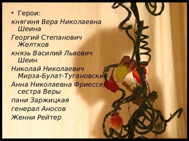 Герои: княгиня Вера Николаевна Шеина Георгий Степанович Желтков князь Василий Львович Шеин Николай Николаевич Мирза-Булат-Тугановский Анна Николаевна Фриессе, сестра Веры пани Заржицкая генерал Аносов Женни Рейтер  