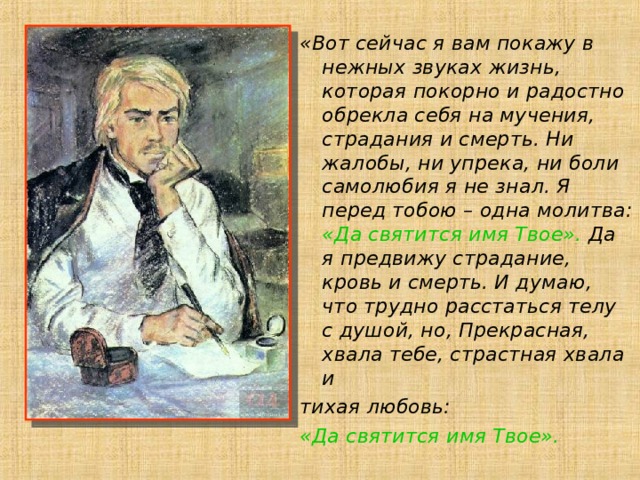 «Вот сейчас я вам покажу в нежных звуках жизнь, которая покорно и радостно обрекла себя на мучения, страдания и смерть. Ни жалобы, ни упрека, ни боли самолюбия я не знал. Я перед тобою – одна молитва: «Да святится имя Твое». Да я предвижу страдание, кровь и смерть. И думаю, что трудно расстаться телу с душой, но, Прекрасная, хвала тебе, страстная хвала и тихая любовь: «Да святится имя Твое».   