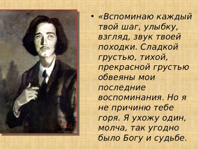 «Вспоминаю каждый твой шаг, улыбку, взгляд, звук твоей походки. Сладкой грустью, тихой, прекрасной грустью обвеяны мои последние воспоминания. Но я не причиню тебе горя. Я ухожу один, молча, так угодно было Богу и судьбе. 