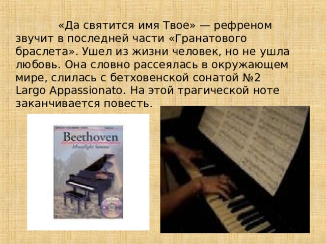  «Да святится имя Твое» — рефреном звучит в последней части «Гранатового браслета». Ушел из жизни человек, но не ушла любовь. Она словно рассеялась в окружающем мире, слилась с бетховенской сонатой №2 Largo Appassionato . На этой трагической ноте заканчивается повесть . 