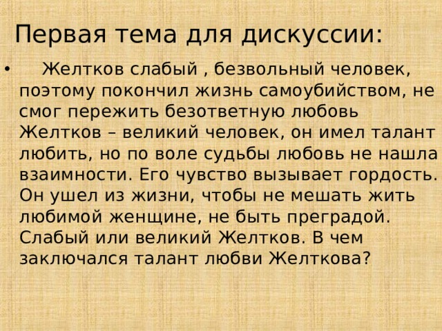 Первая тема для дискуссии:  Желтков слабый , безвольный человек, поэтому покончил жизнь самоубийством, не смог пережить безответную любовь Желтков – великий человек, он имел талант любить, но по воле судьбы любовь не нашла взаимности. Его чувство вызывает гордость. Он ушел из жизни, чтобы не мешать жить любимой женщине, не быть преградой.  Слабый или великий Желтков. В чем заключался талант любви Желткова?     