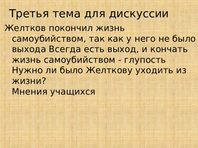 Третья тема для дискуссии Желтков покончил жизнь самоубийством, так как у него не было выхода Всегда есть выход, и кончать жизнь самоубийством - глупость  Нужно ли было Желткову уходить из жизни?  Мнения учащихся   