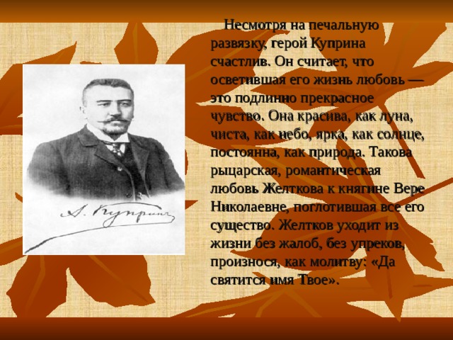  Н есмотря на печальную развязку, герой Куприна счастлив. Он считает, что осветившая его жизнь любовь — это подлинно прекрасное чувство . Она красива, как луна, чиста, как небо, ярка, как солнце, постоянна, как природа. Такова рыцарская, романтическая любовь Желткова к княгине Вере Николаевне, поглотившая все его существо. Желтков уходит из жизни без жалоб, без упреков, произнося, как молитву: «Да святится имя Твое». 