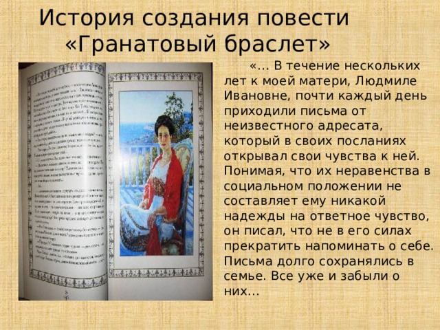 История создания повести  «Гранатовый браслет»  «… В течение нескольких лет к моей матери, Людмиле Ивановне, почти каждый день приходили письма от неизвестного адресата, который в своих посланиях открывал свои чувства к ней. Понимая, что их неравенства в социальном положении не составляет ему никакой надежды на ответное чувство, он писал, что не в его силах прекратить напоминать о себе. Письма долго сохранялись в семье. Все уже и забыли о них… 