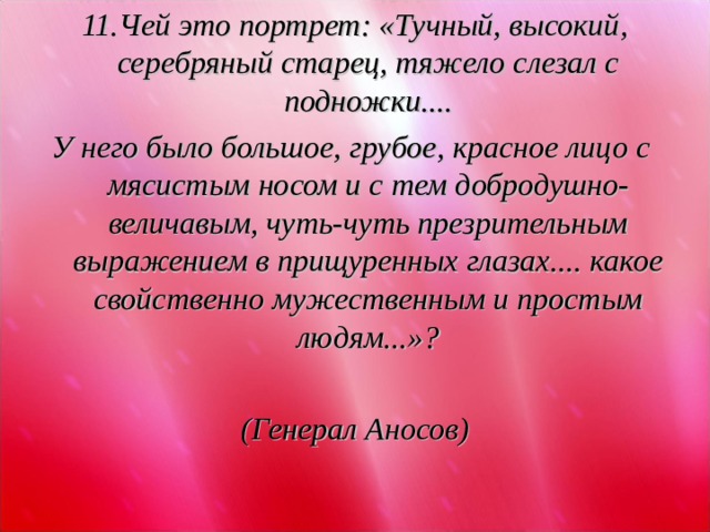 11.Чей это портрет: «Тучный, высокий, серебряный старец, тяжело слезал с подножки.... У него было большое, грубое, красное лицо с мясистым носом и с тем добродушно-величавым, чуть-чуть презрительным выражением в прищуренных глазах.... какое свойственно мужественным и простым людям...»?  (Генерал Аносов)  