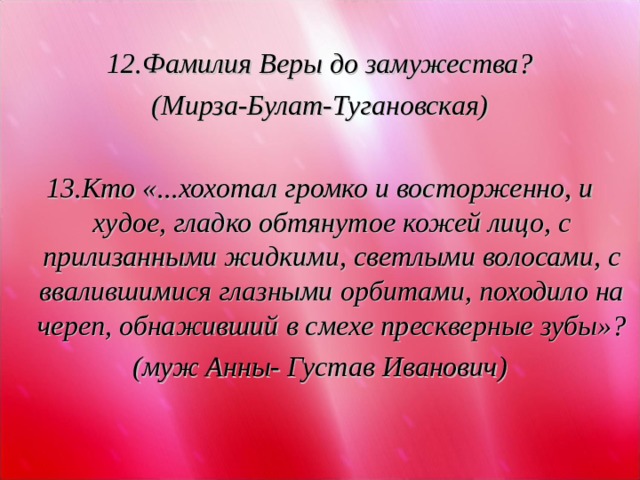  12.Фамилия Веры до замужества? (Мирза-Булат-Тугановская)  13.Кто «...хохотал громко и восторженно, и худое, гладко обтянутое кожей лицо, с прилизанными жидкими, светлыми волосами, с ввалившимися глазными орбитами, походило на череп, обнаживший в смехе прескверные зубы»? (муж Анны- Густав Иванович)  