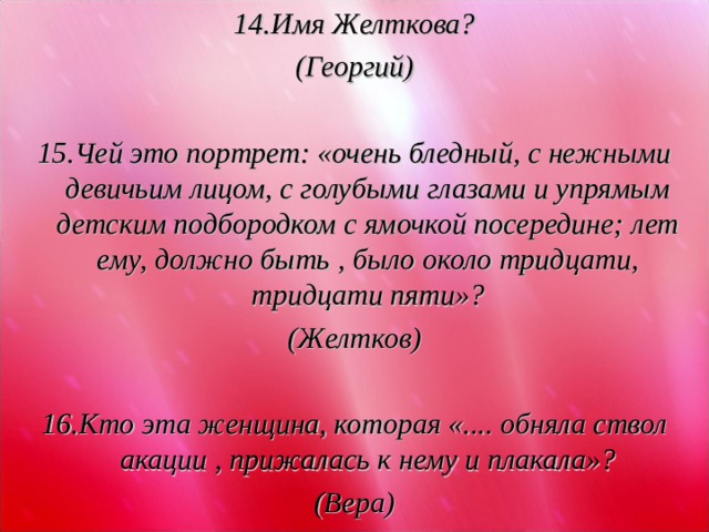 14.Имя Желткова? (Георгий)  15.Чей это портрет: «очень бледный, с нежными девичьим лицом, с голубыми глазами и упрямым детским подбородком с ямочкой посередине; лет ему, должно быть , было около тридцати, тридцати пяти»? (Желтков)  16.Кто эта женщина, которая «.... обняла ствол акации , прижалась к нему и плакала»? (Вера)  