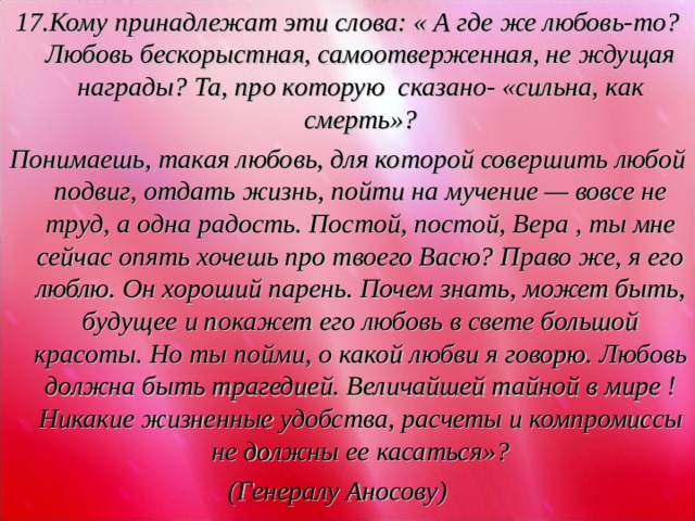 17.Кому принадлежат эти слова: « А где же любовь-то? Любовь бескорыстная, самоотверженная, не ждущая награды? Та, про которую сказано- «сильна, как смерть»? Понимаешь, такая любовь, для которой совершить любой подвиг, отдать жизнь, пойти на мучение — вовсе не труд, а одна радость. Постой, постой, Вера , ты мне сейчас опять хочешь про твоего Васю? Право же, я его люблю. Он хороший парень. Почем знать, может быть, будущее и покажет его любовь в свете большой красоты. Но ты пойми, о какой любви я говорю. Любовь должна быть трагедией. Величайшей тайной в мире ! Никакие жизненные удобства, расчеты и компромиссы не должны ее касаться»? (Генералу Аносову)  