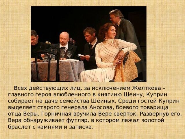  Всех действующих лиц, за исключением Желткова – главного героя влюбленного в княгиню Шеину, Куприн собирает на даче семейства Шеиных . Среди гостей Куприн выделяет старого генерала Аносова, боевого товарища отца Веры . Горничная вручила Вере сверток. Развернув его , Вера обнаруживает футляр, в котором лежал золотой браслет с камнями и записка . 