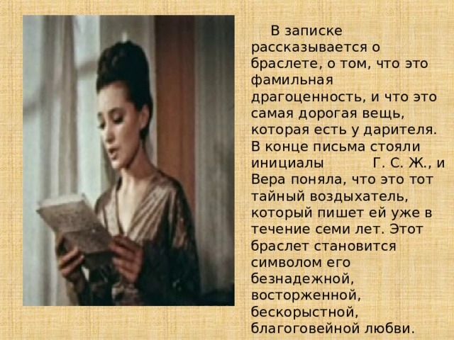  В записке рассказывается о браслете, о том, что это фамильная драгоценность, и что это самая дорогая вещь, которая есть у дарителя. В конце письма стояли инициалы  Г. С. Ж., и Вера поняла, что это тот тайный воздыхатель, который пишет ей уже в течение семи лет . Этот браслет становится символом его безнадежной, восторженной, бескорыстной, благоговейной любви. 