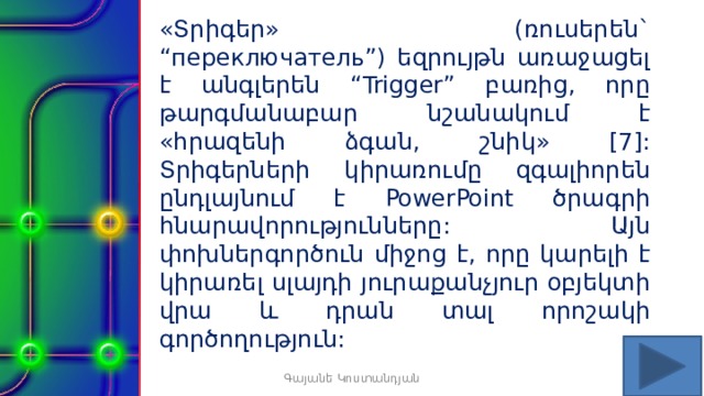 «Տրիգեր» (ռուսերեն` “переключатель”) եզրույթն առաջացել է անգլերեն “Trigger” բառից, որը թարգմանաբար նշանակում է «հրազենի ձգան, շնիկ» [7]: Տրիգերների կիրառումը զգալիորեն ընդլայնում է PowerPoint ծրագրի հնարավորությունները: Այն փոխներգործուն միջոց է, որը կարելի է կիրառել սլայդի յուրաքանչյուր օբյեկտի վրա և դրան տալ որոշակի գործողություն: Գայանե Կոստանդյան 