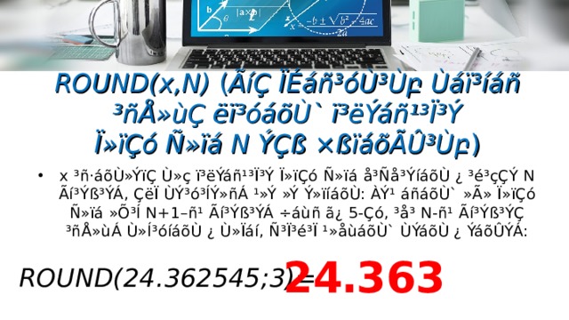 ROUND(x,N) ( ÃíÇ ÏÉáñ³óÙ³Ù բ  Ùáï³íáñ ³ñÅ»ùÇ ëï³óáõÙ` ï³ëÝáñ¹³Ï³Ý  Ï»ïÇó Ñ»ïá N ÝÇß ×ßïáõÃÛ³Ù բ ) x ³ñ·áõÙ»ÝïÇ Ù»ç ï³ëÝáñ¹³Ï³Ý Ï»ïÇó Ñ»ïá  å³Ñå³ÝíáõÙ ¿ ³é³çÇÝ N Ãí³Ýß³ÝÁ, ÇëÏ ÙÝ³ó³ÍÝ»ñÁ ¹»Ý »Ý Ý»ïíáõÙ: ÀÝ¹ áñáõÙ`  »Ã» Ï»ïÇó Ñ»ïá »Õ³Í N+1–ñ¹ Ãí³Ýß³ÝÁ ÷áùñ ã¿ 5-Çó, ³å³ N-ñ¹ Ãí³Ýß³ÝÇ  ³ñÅ»ùÁ Ù»Í³óíáõÙ ¿ Ù»Ïáí, Ñ³Ï³é³Ï ¹»åùáõÙ` ÙÝáõÙ ¿ ÝáõÛÝÁ: 24․363  ROUND( 24․362545;3 ) =  