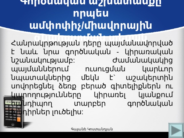 Գործնական աշխատանքը որպես ամփոփիչ/միավորային գնահատման տեսակ   Հանրակրթության դերը պայմանավորված է նաև նրա գործնական - կիրառական նշանակությամբ: Ժամանակակից պայմաններում ուսուցման կարևոր նպատակներից մեկն է` աշակերտին սովորեցնել ձեռք բերած գիտելիքներն ու կարողությունները կիրառել կյանքում հանդիպող տարբեր գործնական խնդիրներ լուծելիս: Գայանե Կոստանդյան 