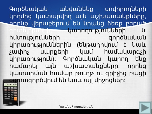 Գործնական անվանենք սովորողների կողմից կատարվող այն աշխատանքները, որոնք վերաբերում են նրանց ձեռք բերած գիտելիքների, կարողությունների և հմտությունների գործնական կիրառություններին  (ենթադրվում է նաև չափիչ սարքերի կամ համակարգչի կիրառություն):  Գործնական կարող ենք համարել այն  աշխատանքները, որոնց կատարման համար թուղթ ու գրիչից բացի օգտագործվում են նաև այլ միջոցներ: Գայանե Կոստանդյան 
