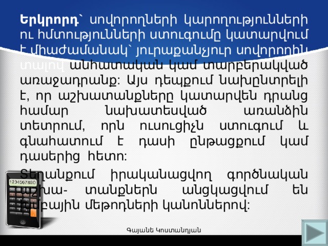 Երկրորդ` սովորողների կարողությունների ու հմտությունների ստուգումը կատարվում է միաժամանակ` յուրաքանչյուր սովորողին տալով անհատական կամ տարբերակված առաջադրանք: Այս դեպքում նախընտրելի է, որ աշխատանքները կատարվեն դրանց համար նախատեսված առանձին տետրում, որն ուսուցիչն ստուգում և գնահատում է դասի ընթացքում կամ դասերից հետո: Տեղանքում իրականացվող գործնական աշխա-  տանքներն անցկացվում են խմբային  մեթոդների կանոններով: Գայանե Կոստանդյան 