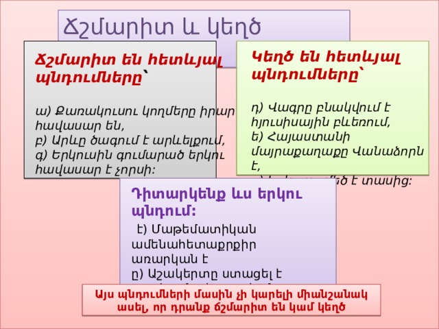 Ճշմարիտ և կեղծ ասույթներ Կեղծ են հետևյալ պնդումները՝   դ) Վագրը բնակվում է հյուսիսային բևեռում, ե) Հայաստանի մայրաքաղաքը Վանաձորն է, զ) Երկուսը մեծ է տասից: Ճշմարիտ են հետևյալ պնդումները ՝   ա) Քառակուսու կողմերը իրար հավասար են, բ) Արևը ծագում է արևելքում, գ) Երկուսին գումարած երկու հավասար է չորսի: Դիտարկենք ևս երկու պնդում:   է) Մաթեմատիկան ամենահետաքրքիր առարկան է ը) Աշակերտը ստացել է բարձր գնահատական   Այս պնդումների մասին չի կարելի միանշանակ ասել, որ դրանք ճշմարիտ են կամ կեղծ 