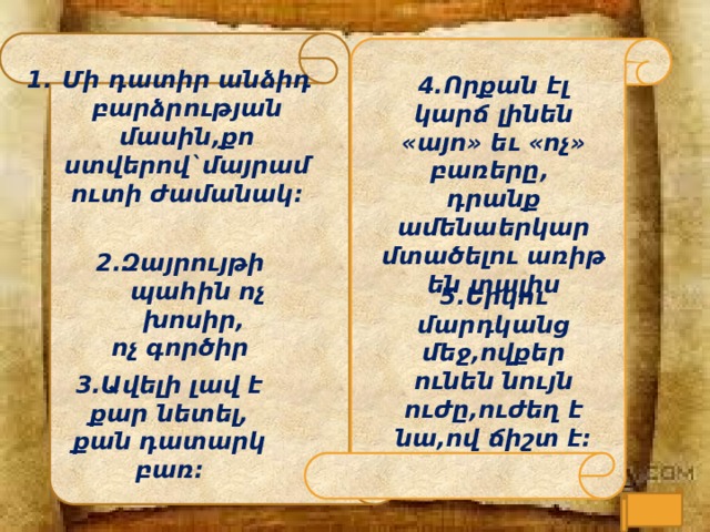 Մի դ ատի ր անձի դ բա ր ձ ր ության  մասին , քո  ստվե ր ով ` մայ ր ամուտի  ժամանակ :  4.Որքան էլ կարճ լինեն «այո» եւ «ոչ» բառերը, դրանք ամենաերկար մտածելու առիթ են տալիս : 2.Զայրույթի պահին ոչ խոսիր, ոչ գործիր  5.Երկու մարդկանց մեջ,ովքեր ունեն նույն ուժը,ուժեղ է նա,ով ճիշտ է: 3.Ավելի լավ է քար նետել, քան դատարկ բառ:  