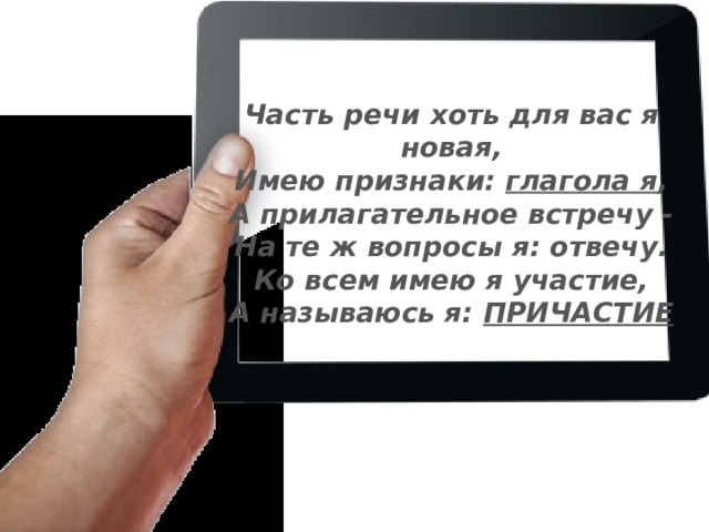 Часть речи хоть для вас я новая, Имею признаки: глагола я , А прилагательное встречу - На те ж вопросы я: отвечу. Ко всем имею я участие, А называюсь я: ПРИЧАСТИЕ 