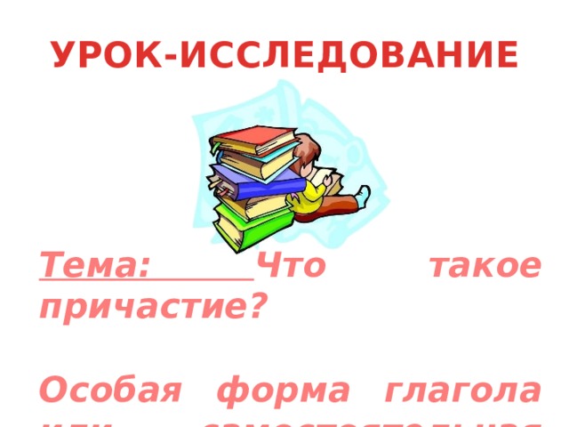 УРОК-ИССЛЕДОВАНИЕ Тема: Что такое причастие?  Особая форма глагола или самостоятельная часть речи. 