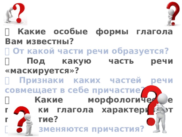  Какие особые формы глагола Вам известны?  От какой части речи образуется?  Под какую часть речи «маскируется»?  Признаки каких частей речи совмещает в себе причастие?  Какие морфологические признаки глагола характеризуют причастие?  Как изменяются причастия? 