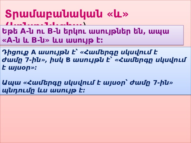 Տրամաբանական «և» (կոնյունկցիա ) Եթե A-ն ու B-ն երկու ասույթներ են, ապա «A-ն և B-ն» ևս ասույթ է: Դիցուք  A  ասույթն է՝ «Համերգը սկսվում է ժամը  7 -ին», իսկ  B  ասույթն է՝ «Համերգը սկսվում է այսօր»:   Ապա «Համերգը սկսվում է այսօր՝ ժամը  7 -ին» պնդումը ևս ասույթ է: 