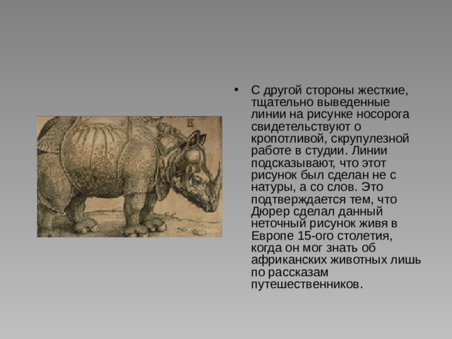 С другой стороны жесткие, тщательно выведенные линии на рисунке носорога свидетельствуют о кропотливой, скрупулезной работе в студии. Линии подсказывают, что этот рисунок был сделан не с натуры, а со слов. Это подтверждается тем, что Дюрер сделал данный неточный рисунок живя в Европе 15-ого столетия, когда он мог знать об африканских животных лишь по рассказам путешественников. 