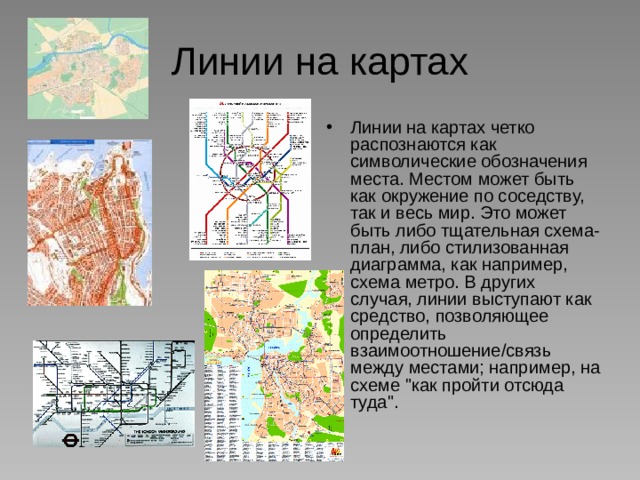 Линии на картах Линии на картах четко распознаются как символические обозначения места. Местом может быть как окружение по соседству, так и весь мир. Это может быть либо тщательная схема-план, либо стилизованная диаграмма, как например, схема метро. В других случая, линии выступают как средство, позволяющее определить взаимоотношение/связь между местами; например, на схеме 